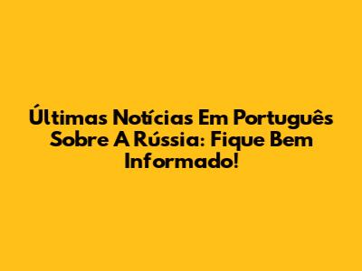 Últimas Notícias Em Português Sobre A Rússia: Fique Bem Informado!