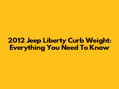 2012 Jeep Liberty Curb Weight: Everything You Need To Know