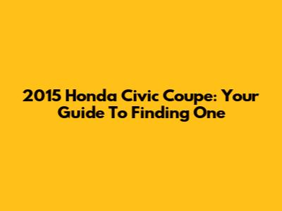 2015 Honda Civic Coupe: Your Guide To Finding One