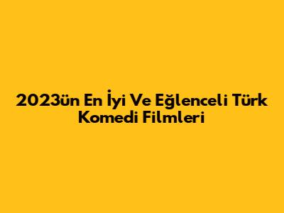 2023'ün En İyi Ve Eğlenceli Türk Komedi Filmleri