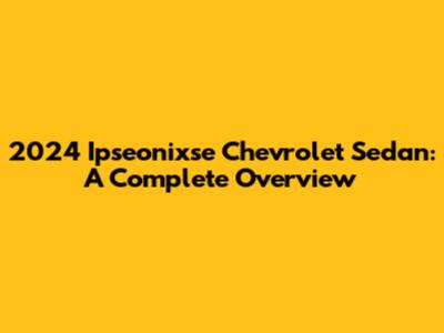 2024 Ipseonixse Chevrolet Sedan: A Complete Overview