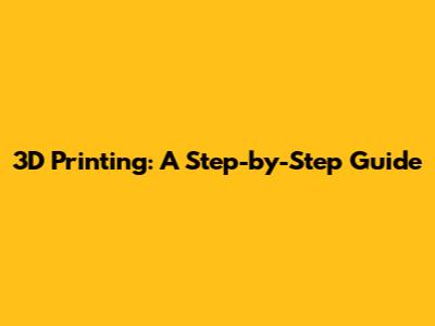 3D Printing: A Step-by-Step Guide
