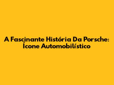 A Fascinante História Da Porsche: Ícone Automobilístico