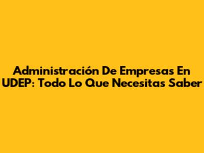 Administración De Empresas En UDEP: Todo Lo Que Necesitas Saber