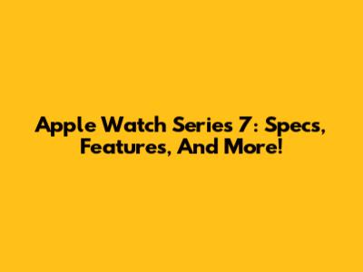 Apple Watch Series 7: Specs, Features, And More!