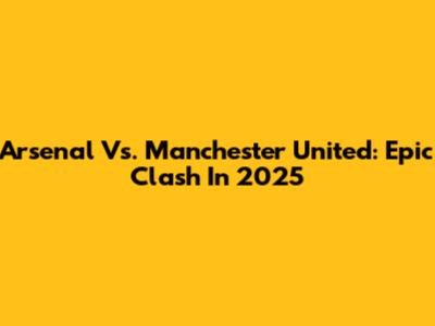 Arsenal Vs. Manchester United: Epic Clash In 2025