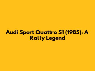Audi Sport Quattro S1 (1985): A Rally Legend