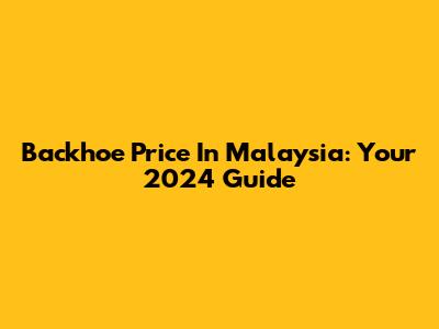 Backhoe Price In Malaysia: Your 2024 Guide
