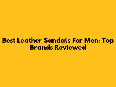 Best Leather Sandals For Men: Top Brands Reviewed