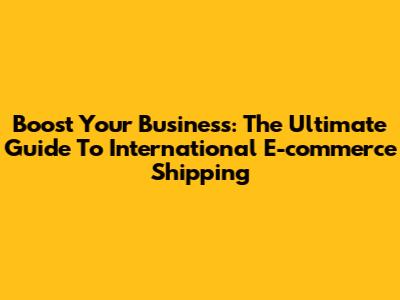 Boost Your Business: The Ultimate Guide To International E-commerce Shipping