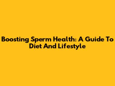 Boosting Sperm Health: A Guide To Diet And Lifestyle
