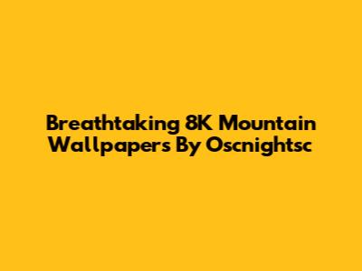 Breathtaking 8K Mountain Wallpapers By Oscnightsc