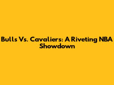 Bulls Vs. Cavaliers: A Riveting NBA Showdown