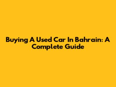 Buying A Used Car In Bahrain: A Complete Guide