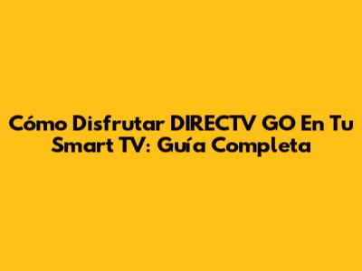 Cómo Disfrutar DIRECTV GO En Tu Smart TV: Guía Completa