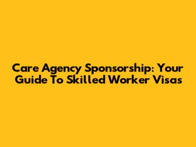 Care Agency Sponsorship: Your Guide To Skilled Worker Visas