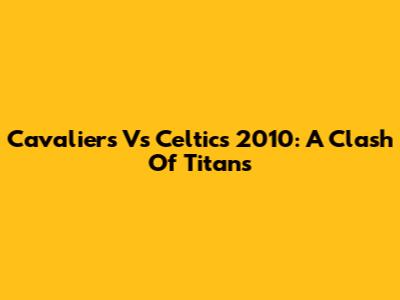 Cavaliers Vs Celtics 2010: A Clash Of Titans