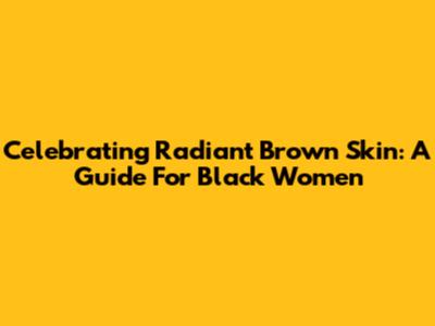 Celebrating Radiant Brown Skin: A Guide For Black Women