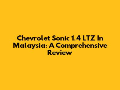 Chevrolet Sonic 1.4 LTZ In Malaysia: A Comprehensive Review