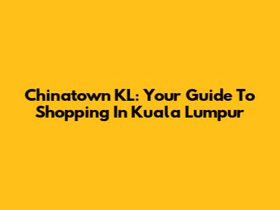 Chinatown KL: Your Guide To Shopping In Kuala Lumpur