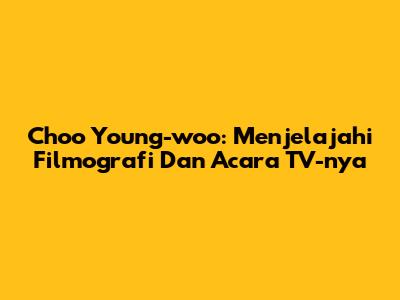 Choo Young-woo: Menjelajahi Filmografi Dan Acara TV-nya