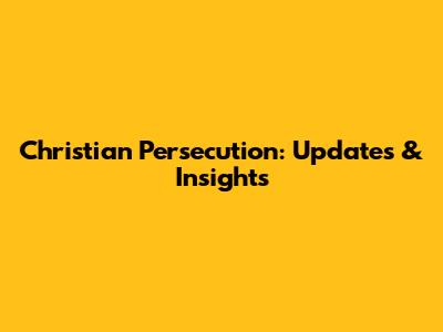 Christian Persecution: Updates & Insights