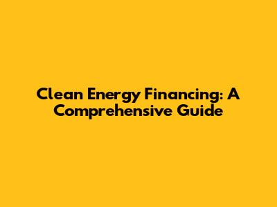 Clean Energy Financing: A Comprehensive Guide