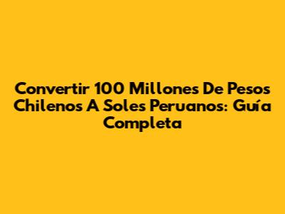 Convertir 100 Millones De Pesos Chilenos A Soles Peruanos: Guía Completa