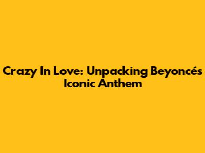 Crazy In Love: Unpacking Beyoncé's Iconic Anthem