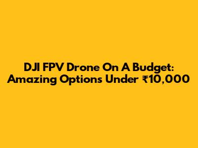 DJI FPV Drone On A Budget: Amazing Options Under ₹10,000