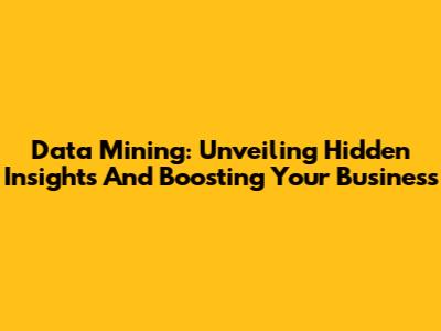 Data Mining: Unveiling Hidden Insights And Boosting Your Business