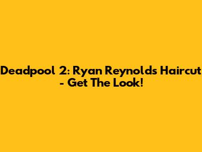 Deadpool 2: Ryan Reynolds' Haircut - Get The Look!