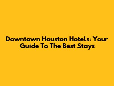 Downtown Houston Hotels: Your Guide To The Best Stays
