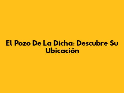 El Pozo De La Dicha: Descubre Su Ubicación