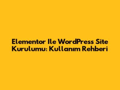 Elementor Ile WordPress Site Kurulumu: Kullanım Rehberi
