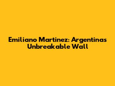 Emiliano Martinez: Argentina's Unbreakable Wall
