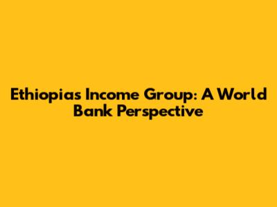Ethiopia's Income Group: A World Bank Perspective