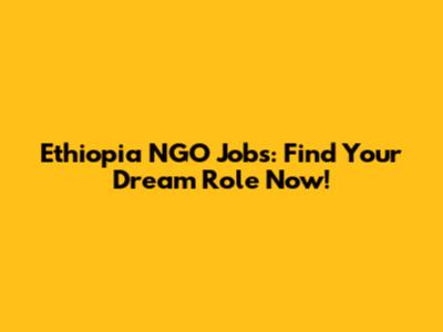 Ethiopia NGO Jobs: Find Your Dream Role Now!