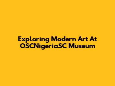 Exploring Modern Art At OSCNigeriaSC Museum