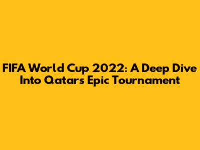 FIFA World Cup 2022: A Deep Dive Into Qatar's Epic Tournament