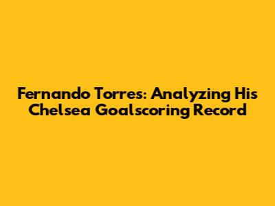 Fernando Torres: Analyzing His Chelsea Goalscoring Record