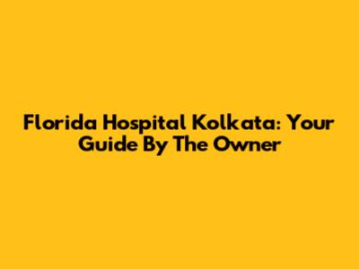 Florida Hospital Kolkata: Your Guide By The Owner