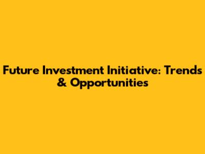 Future Investment Initiative: Trends & Opportunities