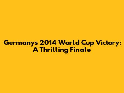 Germany's 2014 World Cup Victory: A Thrilling Finale