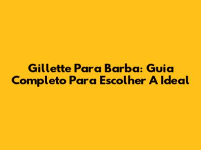 Gillette Para Barba: Guia Completo Para Escolher A Ideal