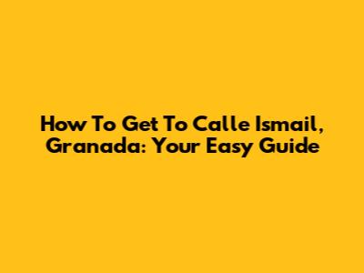 How To Get To Calle Ismail, Granada: Your Easy Guide