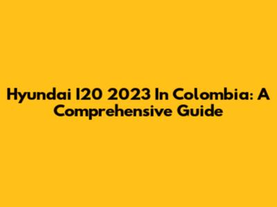 Hyundai I20 2023 In Colombia: A Comprehensive Guide