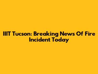 IIIT Tucson: Breaking News Of Fire Incident Today