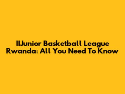 IIJunior Basketball League Rwanda: All You Need To Know