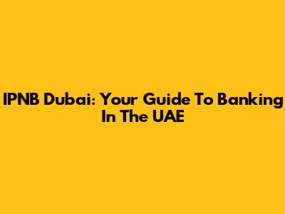 IPNB Dubai: Your Guide To Banking In The UAE